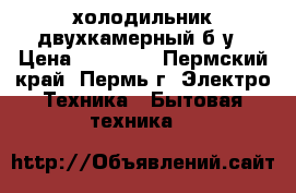 холодильник двухкамерный б/у › Цена ­ 11 000 - Пермский край, Пермь г. Электро-Техника » Бытовая техника   